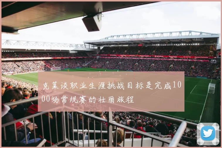 克莱谈职业生涯挑战目标是完成1000场常规赛的壮丽旅程