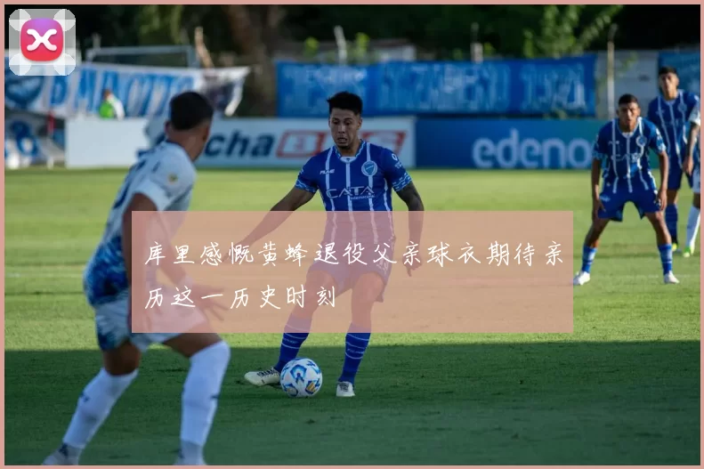 库里感慨黄蜂退役父亲球衣期待亲历这一历史时刻