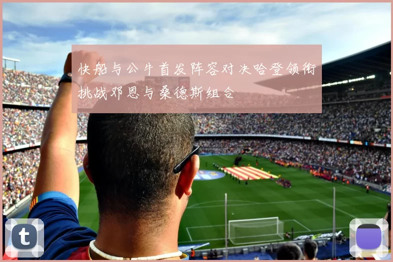 快船与公牛首发阵容对决哈登领衔挑战邓恩与桑德斯组合