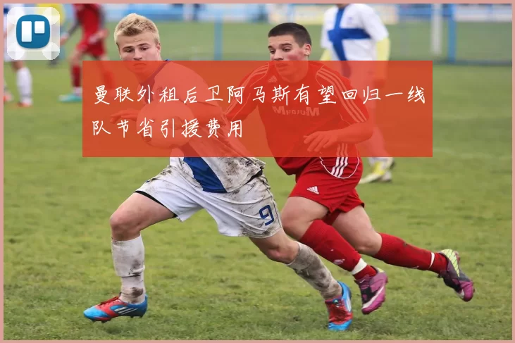 曼联外租后卫阿马斯有望回归一线队节省引援费用