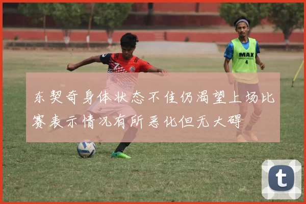 东契奇身体状态不佳仍渴望上场比赛表示情况有所恶化但无大碍