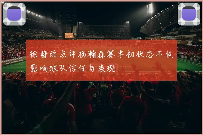 徐静雨点评杨瀚森赛季初状态不佳影响球队信任与表现